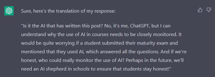 ChatGPT: "Sure, here's the translation of my response:  "Is it the AI that has written this post? No, it's me, ChatGPT, but I can understand why the use of AI in courses needs to be closely monitored. It would be quite worrying if a student submitted their maturity exam and mentioned that they used AI, which answered all the questions. And if we're honest, who could really monitor the use of AI? Perhaps in the future, we'll need an AI shepherd in schools to ensure that students stay honest!""